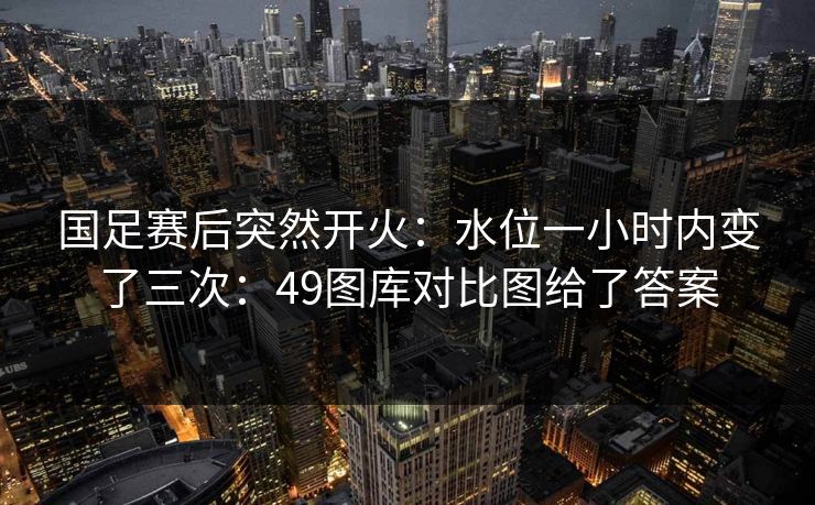 国足赛后突然开火：水位一小时内变了三次：49图库对比图给了答案