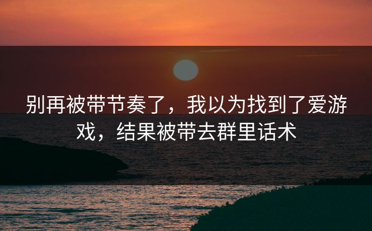 别再被带节奏了，我以为找到了爱游戏，结果被带去群里话术