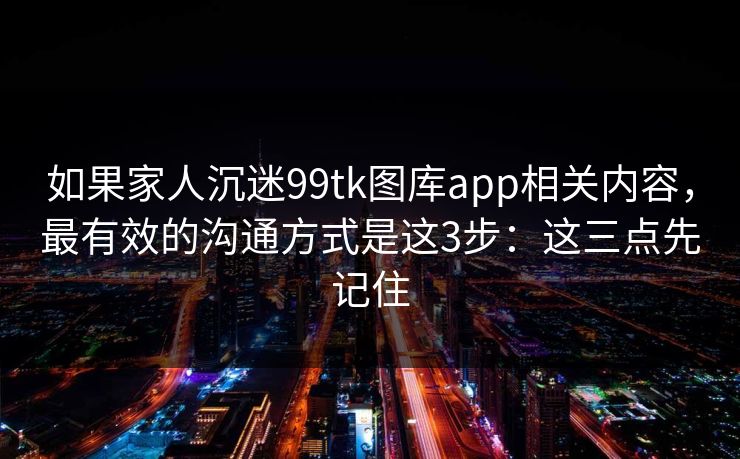 如果家人沉迷99tk图库app相关内容，最有效的沟通方式是这3步：这三点先记住