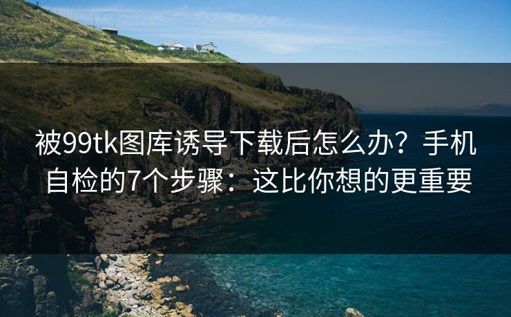 被99tk图库诱导下载后怎么办？手机自检的7个步骤：这比你想的更重要