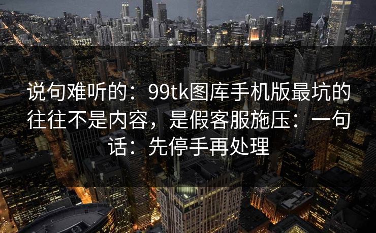 说句难听的：99tk图库手机版最坑的往往不是内容，是假客服施压：一句话：先停手再处理