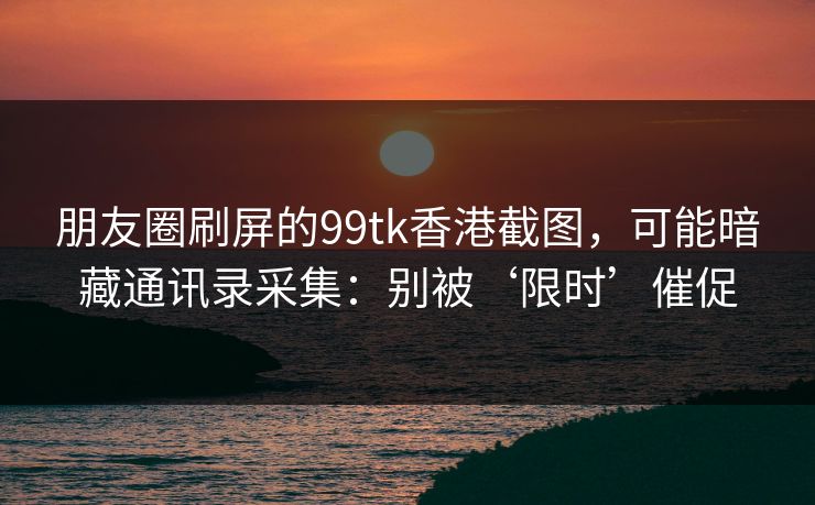 朋友圈刷屏的99tk香港截图，可能暗藏通讯录采集：别被‘限时’催促