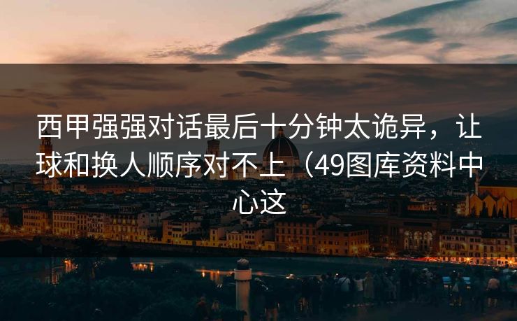 西甲强强对话最后十分钟太诡异，让球和换人顺序对不上（49图库资料中心这