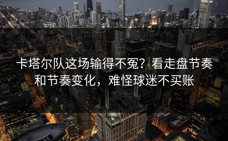 卡塔尔队这场输得不冤？看走盘节奏和节奏变化，难怪球迷不买账