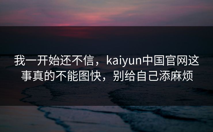 我一开始还不信，kaiyun中国官网这事真的不能图快，别给自己添麻烦