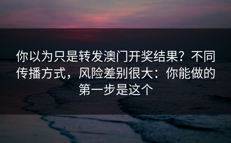 你以为只是转发澳门开奖结果？不同传播方式，风险差别很大：你能做的第一步是这个