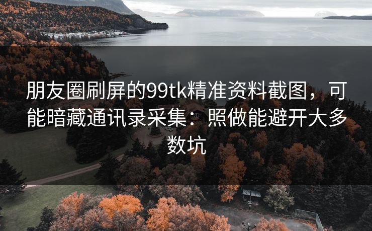 朋友圈刷屏的99tk精准资料截图，可能暗藏通讯录采集：照做能避开大多数坑