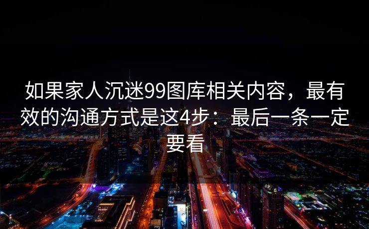 如果家人沉迷99图库相关内容，最有效的沟通方式是这4步：最后一条一定要看