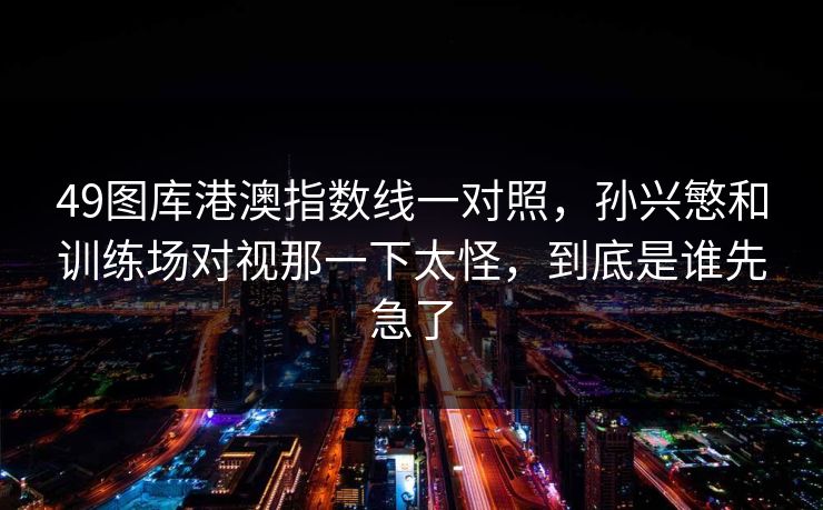 49图库港澳指数线一对照，孙兴慜和训练场对视那一下太怪，到底是谁先急了