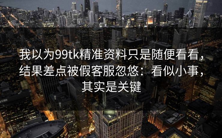 我以为99tk精准资料只是随便看看,结果差点被假客服忽悠:看似小事,其实是关键 我以为99tk精准资料只是随便看看,结果差点被假客服忽悠:看似小事,其实是关键