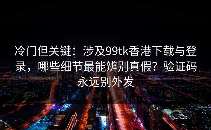 冷门但关键：涉及99tk香港下载与登录，哪些细节最能辨别真假？验证码永远别外发
