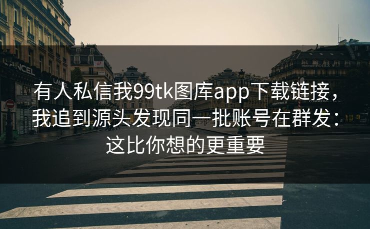 有人私信我99tk图库app下载链接,我追到源头发现同一批账号在群发:这比你想的更重要 有人私信我99tk图库app下载链接,我追到源头发现同一批账号在群发:这比你想的更重要