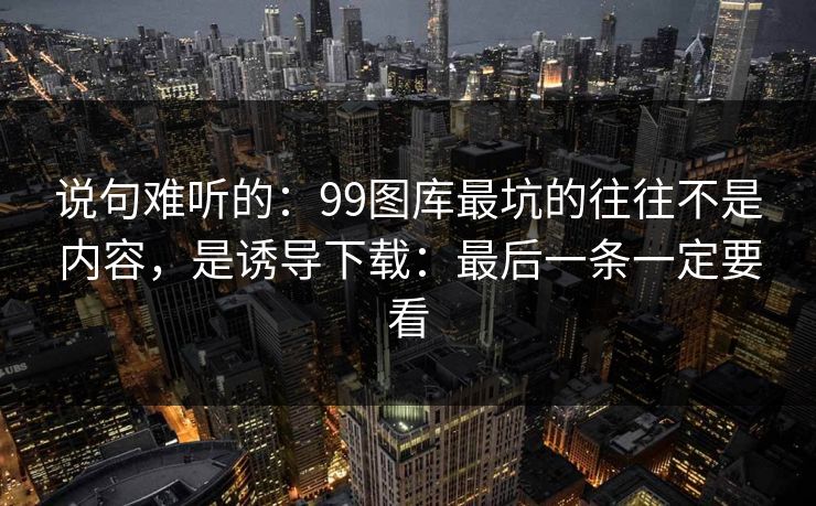 说句难听的:99图库最坑的往往不是内容,是诱导下载:最后一条一定要看 说句难听的:99图库最坑的往往不是内容,是诱导下载:最后一条一定要看