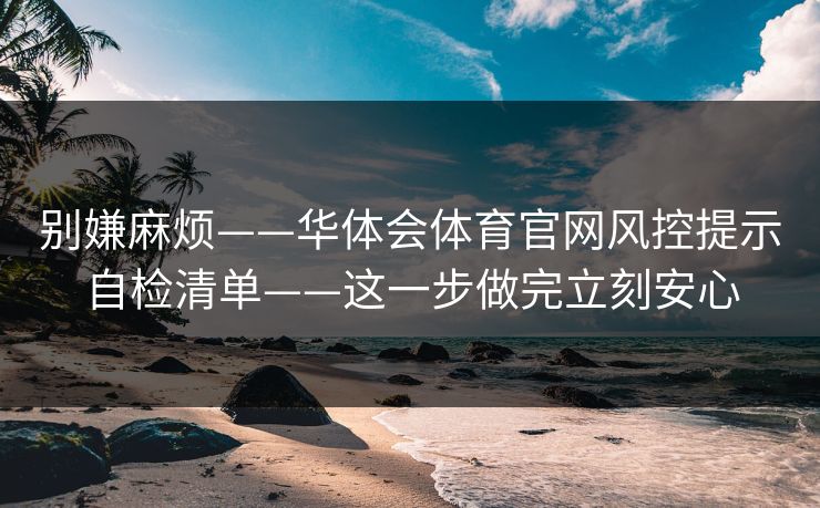 别嫌麻烦——华体会体育官网风控提示自检清单——这一步做完立刻安心