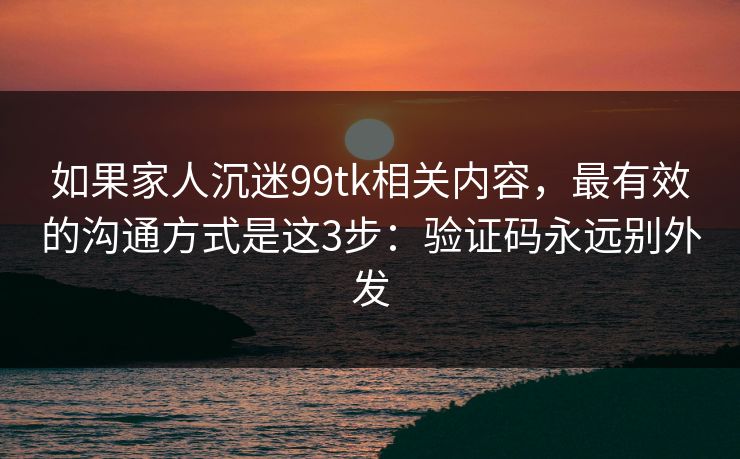 如果家人沉迷99tk相关内容，最有效的沟通方式是这3步：验证码永远别外发